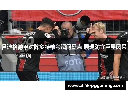 吕迪格德甲对阵多特精彩瞬间盘点 展现防守巨星风采 吕迪格德甲对阵多特精彩瞬间盘点 展现防守巨星风采