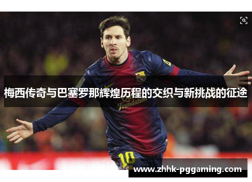 梅西传奇与巴塞罗那辉煌历程的交织与新挑战的征途 梅西传奇与巴塞罗那辉煌历程的交织与新挑战的征途